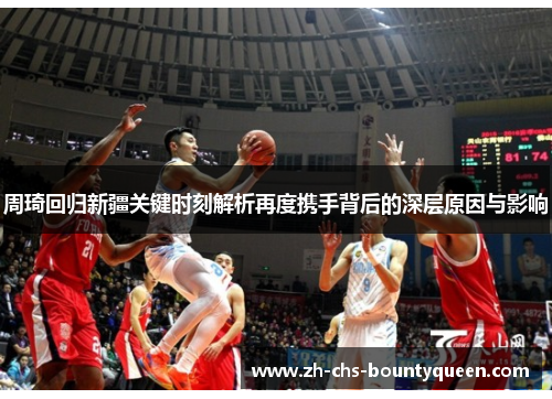 周琦回归新疆关键时刻解析再度携手背后的深层原因与影响