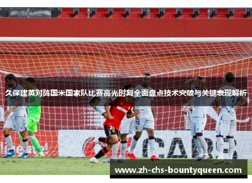 久保建英对阵国米国家队比赛高光时刻全面盘点技术突破与关键表现解析