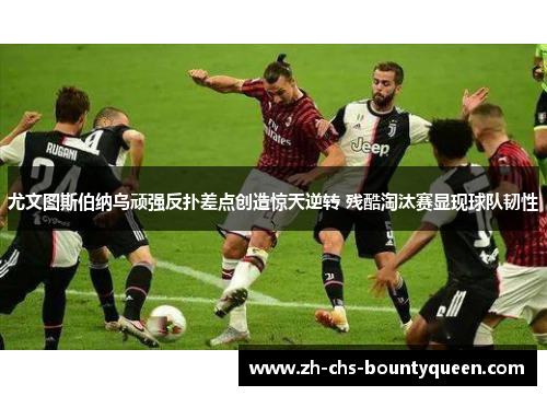 尤文图斯伯纳乌顽强反扑差点创造惊天逆转 残酷淘汰赛显现球队韧性 尤文图斯伯纳乌顽强反扑差点创造惊天逆转 残酷淘汰赛显现球队韧性